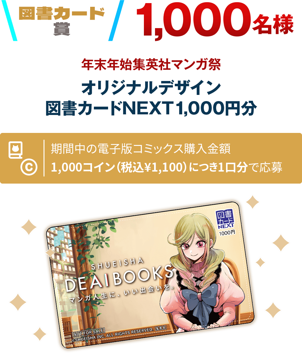 図書カード賞 1,000名様 オリジナルデザイン図書カードNEXT1,000円分 期間中の電子版コミックス購入金額1,000コイン（税込¥1,100）につき1口分で応募